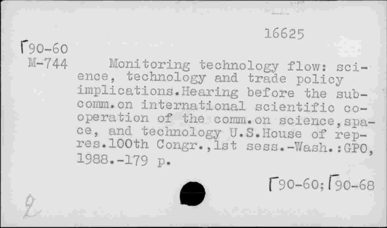 ﻿16625 f9O-6O
M-744 Monitoring technology flow: science, technology and trade policy implications.Hearing before the subcomm, on international scientific cooperation of the comm.on science,space, and technology U.S.House of rep— res.100th Congr.jlst sess.-Wash.:GPO 1988.-179 p.
["90-60; [9O-68